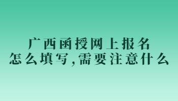 广西函授网上报名怎么填写,需要注意什么