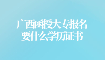 广西函授大专报名要什么学历证书